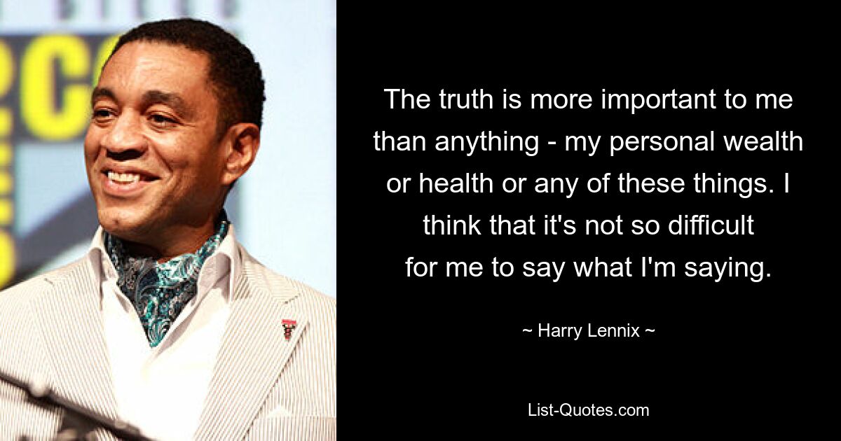 The truth is more important to me than anything - my personal wealth or health or any of these things. I think that it's not so difficult for me to say what I'm saying. — © Harry Lennix