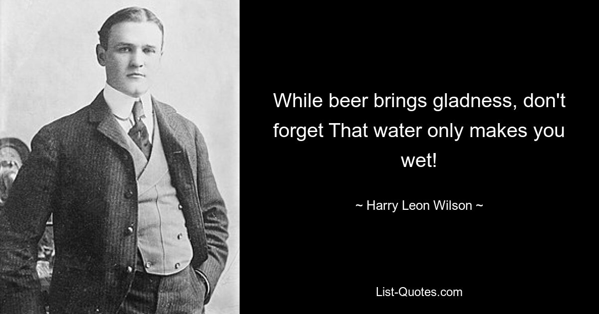 While beer brings gladness, don't forget That water only makes you wet! — © Harry Leon Wilson