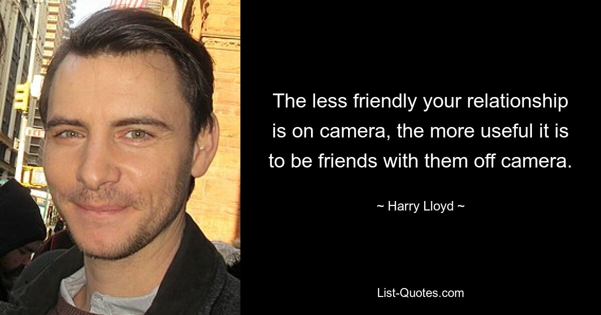 The less friendly your relationship is on camera, the more useful it is to be friends with them off camera. — © Harry Lloyd