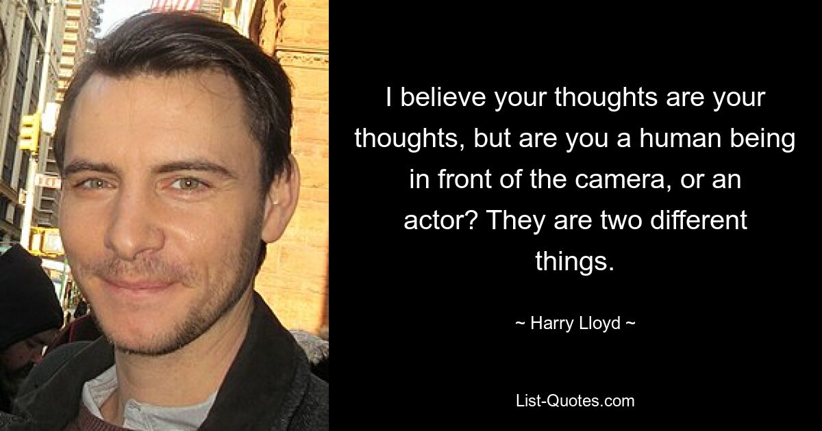 I believe your thoughts are your thoughts, but are you a human being in front of the camera, or an actor? They are two different things. — © Harry Lloyd