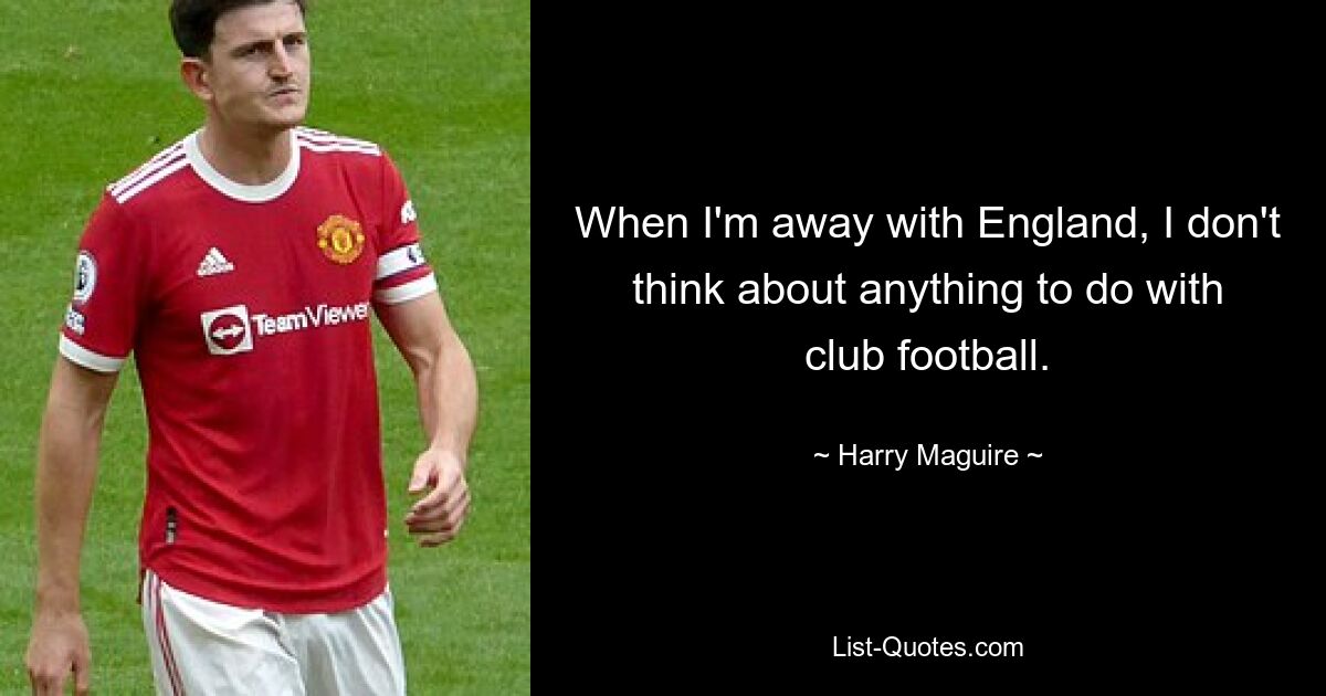 When I'm away with England, I don't think about anything to do with club football. — © Harry Maguire