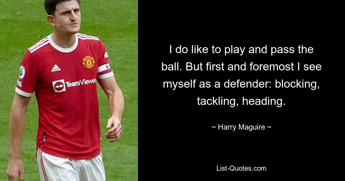 I do like to play and pass the ball. But first and foremost I see myself as a defender: blocking, tackling, heading. — © Harry Maguire