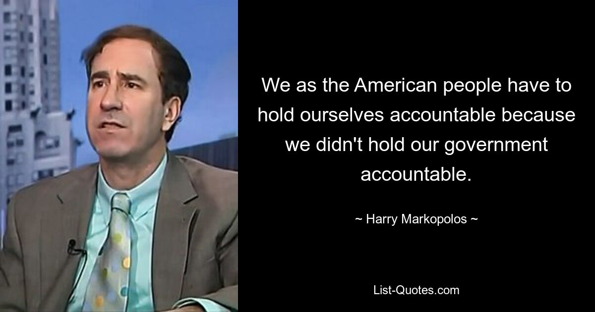 We as the American people have to hold ourselves accountable because we didn't hold our government accountable. — © Harry Markopolos