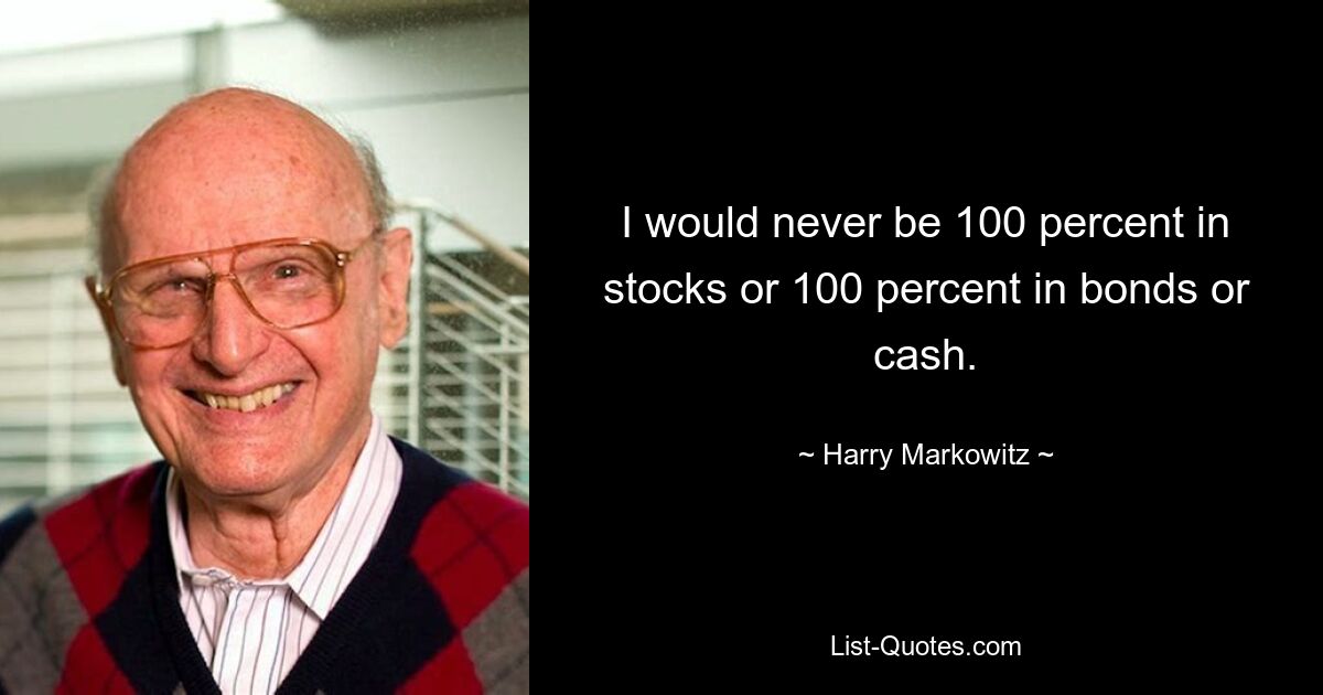 I would never be 100 percent in stocks or 100 percent in bonds or cash. — © Harry Markowitz