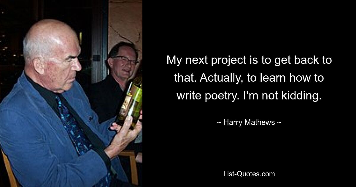 My next project is to get back to that. Actually, to learn how to write poetry. I'm not kidding. — © Harry Mathews