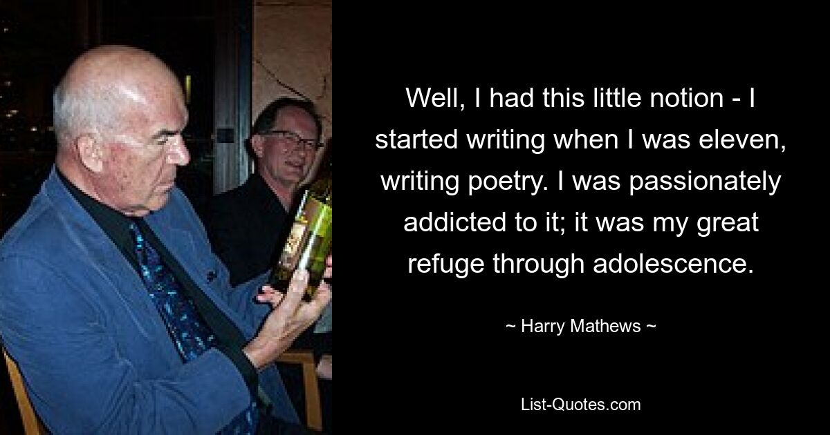 Well, I had this little notion - I started writing when I was eleven, writing poetry. I was passionately addicted to it; it was my great refuge through adolescence. — © Harry Mathews