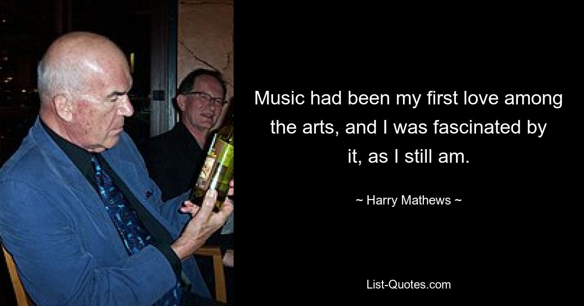 Music had been my first love among the arts, and I was fascinated by it, as I still am. — © Harry Mathews