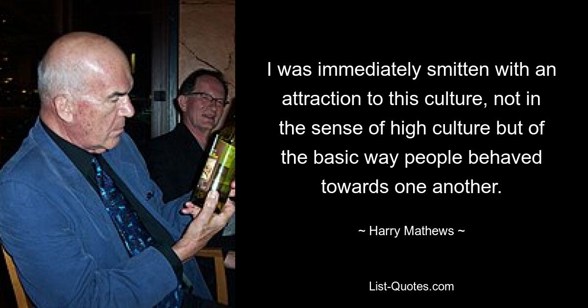 I was immediately smitten with an attraction to this culture, not in the sense of high culture but of the basic way people behaved towards one another. — © Harry Mathews