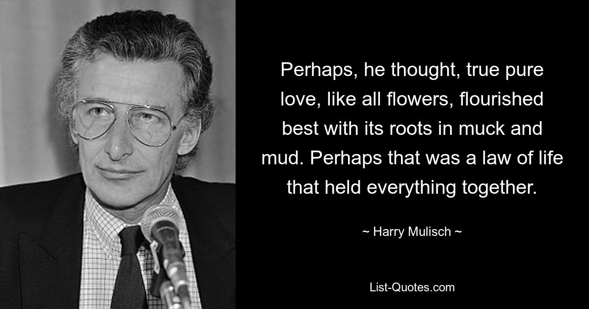 Perhaps, he thought, true pure love, like all flowers, flourished best with its roots in muck and mud. Perhaps that was a law of life that held everything together. — © Harry Mulisch