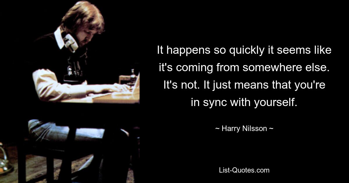 It happens so quickly it seems like it's coming from somewhere else. It's not. It just means that you're in sync with yourself. — © Harry Nilsson