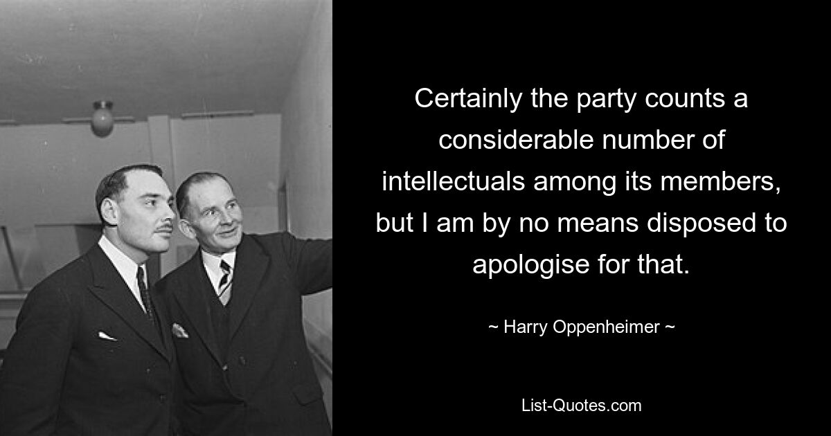 Certainly the party counts a considerable number of intellectuals among its members, but I am by no means disposed to apologise for that. — © Harry Oppenheimer