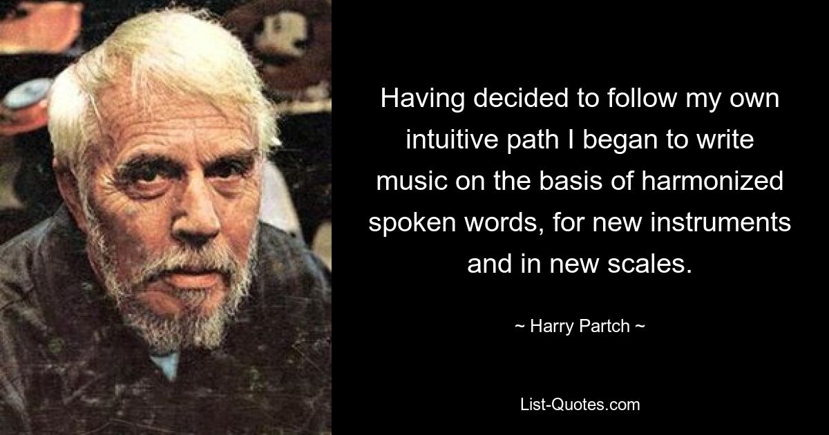 Having decided to follow my own intuitive path I began to write music on the basis of harmonized spoken words, for new instruments and in new scales. — © Harry Partch