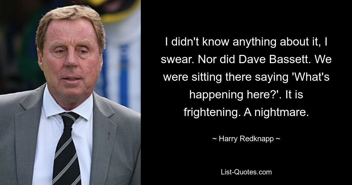 I didn't know anything about it, I swear. Nor did Dave Bassett. We were sitting there saying 'What's happening here?'. It is frightening. A nightmare. — © Harry Redknapp