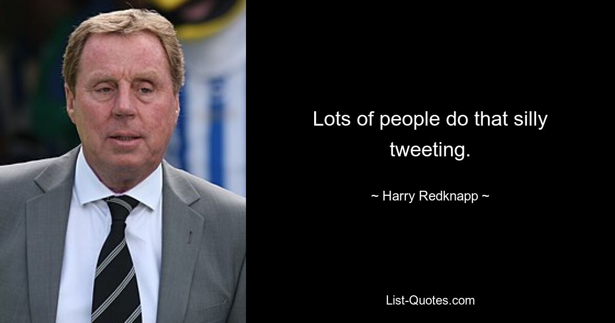 Lots of people do that silly tweeting. — © Harry Redknapp