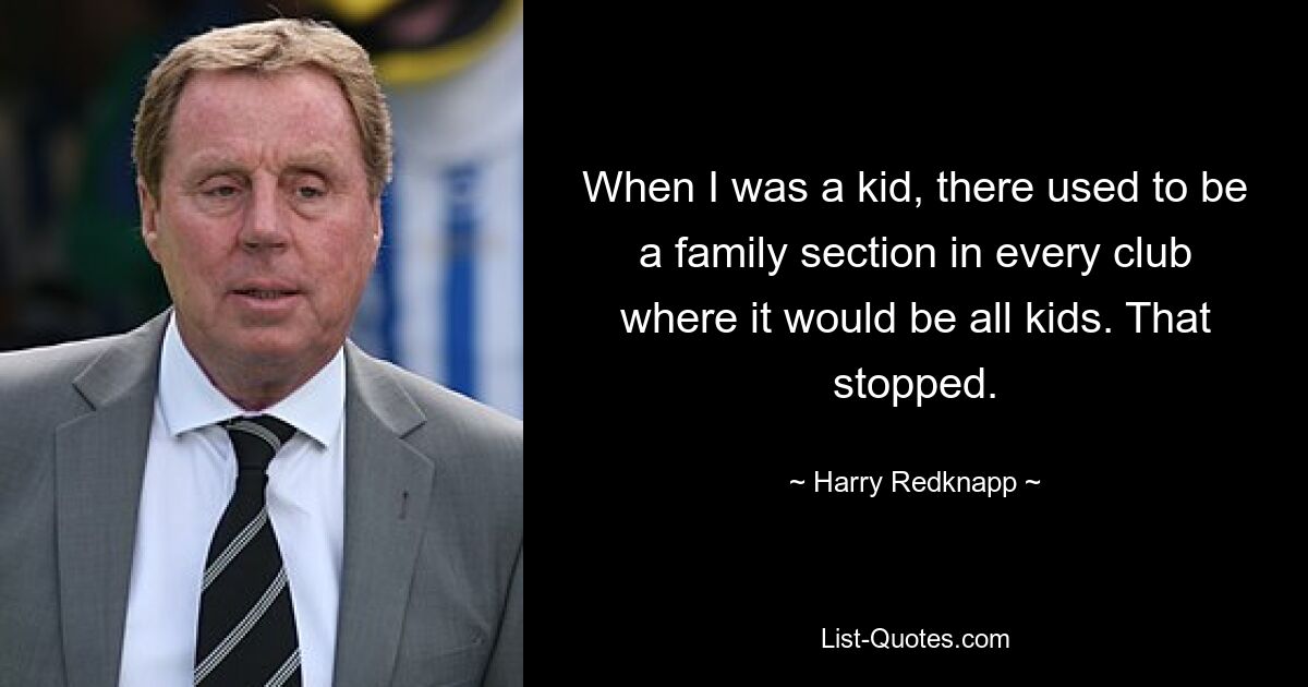 When I was a kid, there used to be a family section in every club where it would be all kids. That stopped. — © Harry Redknapp