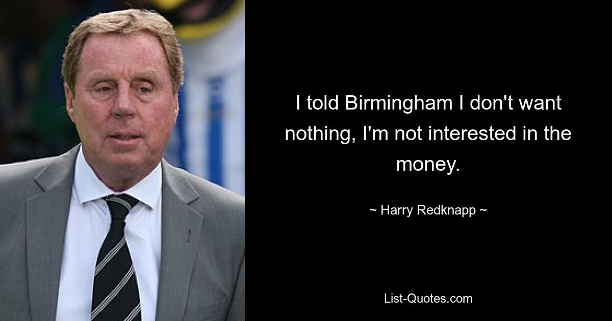 I told Birmingham I don't want nothing, I'm not interested in the money. — © Harry Redknapp