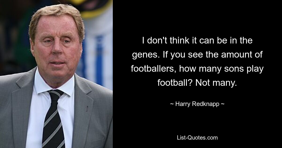 I don't think it can be in the genes. If you see the amount of footballers, how many sons play football? Not many. — © Harry Redknapp