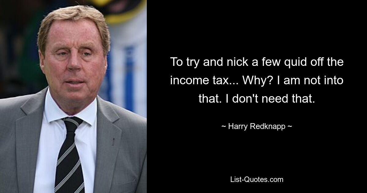 To try and nick a few quid off the income tax... Why? I am not into that. I don't need that. — © Harry Redknapp