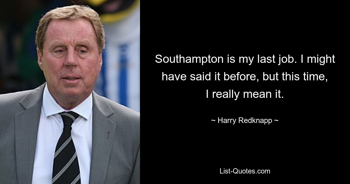 Southampton is my last job. I might have said it before, but this time, I really mean it. — © Harry Redknapp