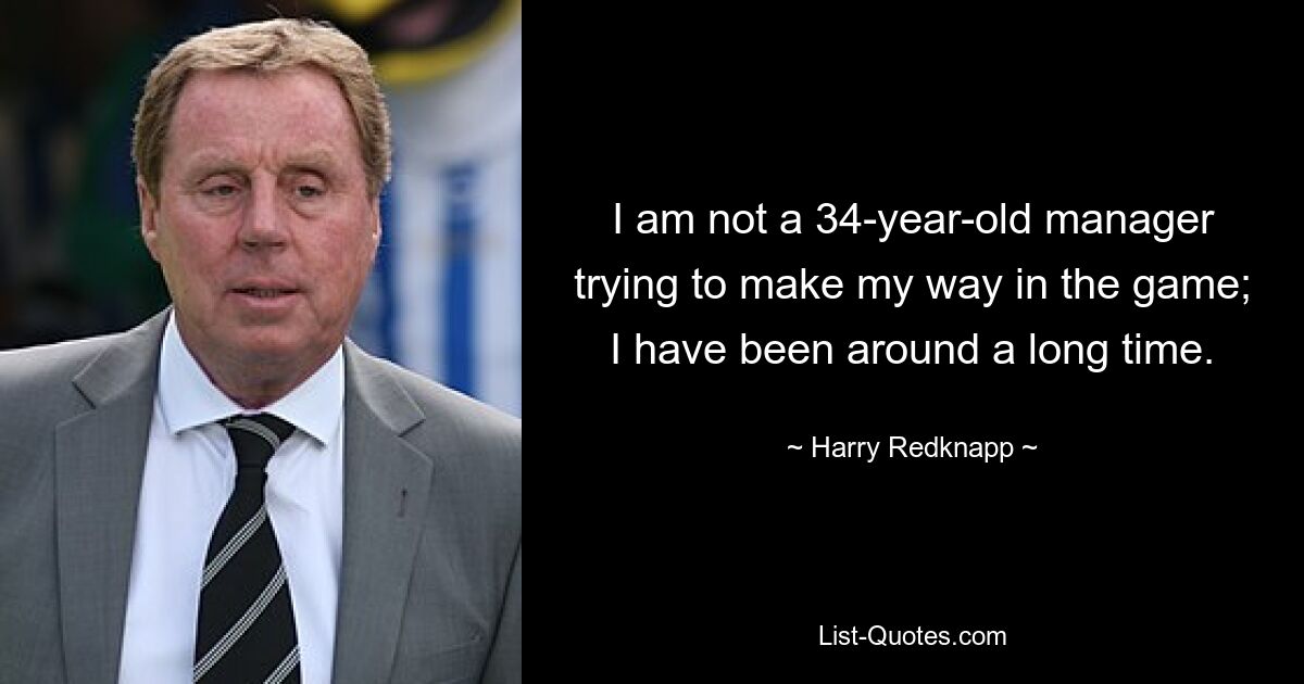 I am not a 34-year-old manager trying to make my way in the game; I have been around a long time. — © Harry Redknapp