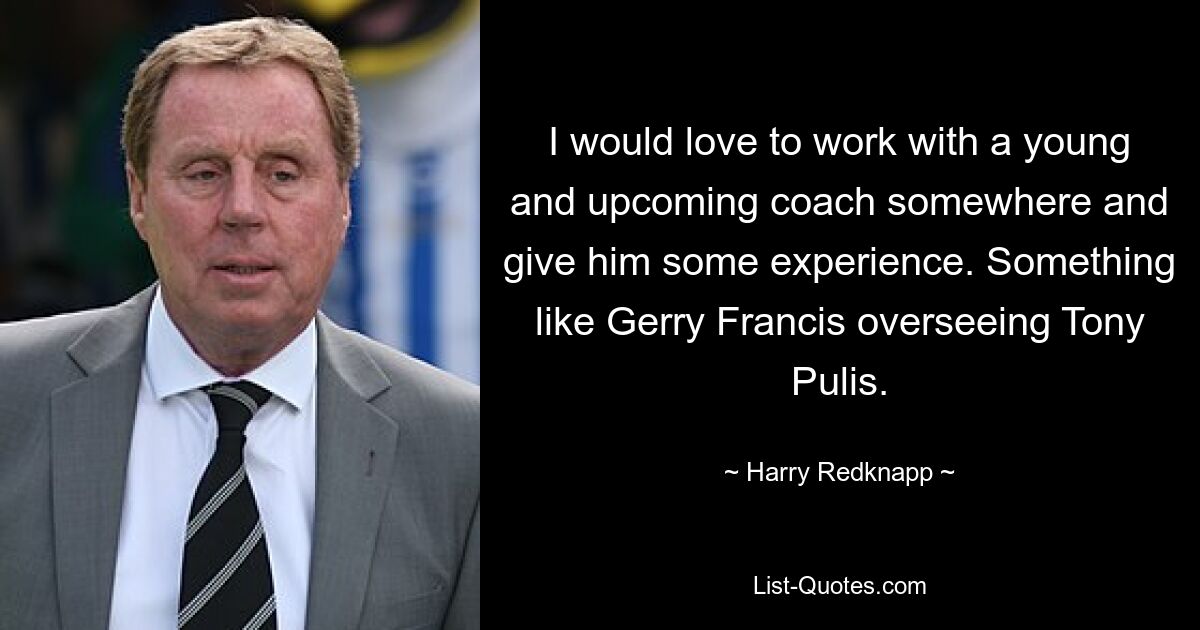 I would love to work with a young and upcoming coach somewhere and give him some experience. Something like Gerry Francis overseeing Tony Pulis. — © Harry Redknapp