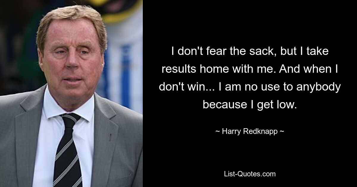 I don't fear the sack, but I take results home with me. And when I don't win... I am no use to anybody because I get low. — © Harry Redknapp