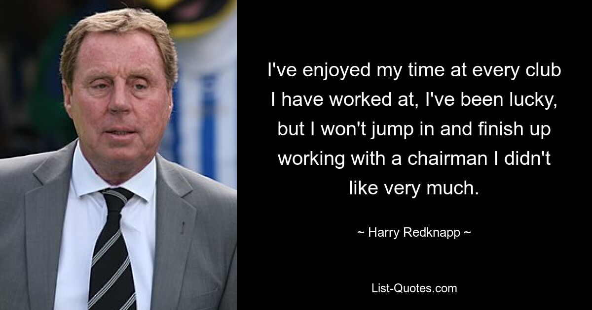 I've enjoyed my time at every club I have worked at, I've been lucky, but I won't jump in and finish up working with a chairman I didn't like very much. — © Harry Redknapp