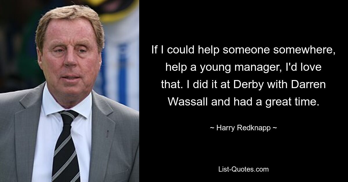 If I could help someone somewhere, help a young manager, I'd love that. I did it at Derby with Darren Wassall and had a great time. — © Harry Redknapp