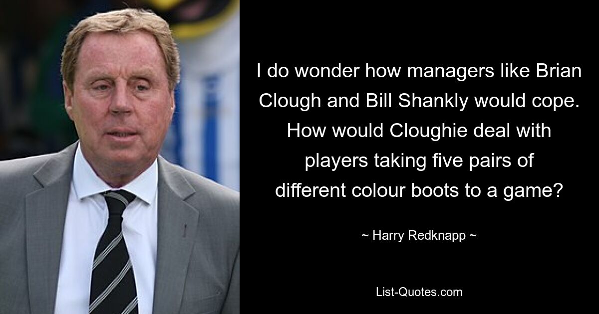 I do wonder how managers like Brian Clough and Bill Shankly would cope. How would Cloughie deal with players taking five pairs of different colour boots to a game? — © Harry Redknapp