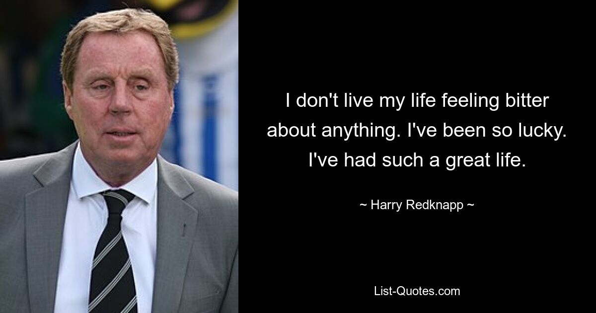 I don't live my life feeling bitter about anything. I've been so lucky. I've had such a great life. — © Harry Redknapp