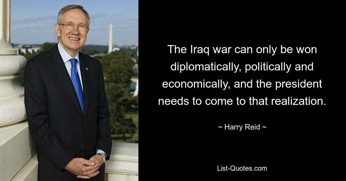 The Iraq war can only be won diplomatically, politically and economically, and the president needs to come to that realization. — © Harry Reid