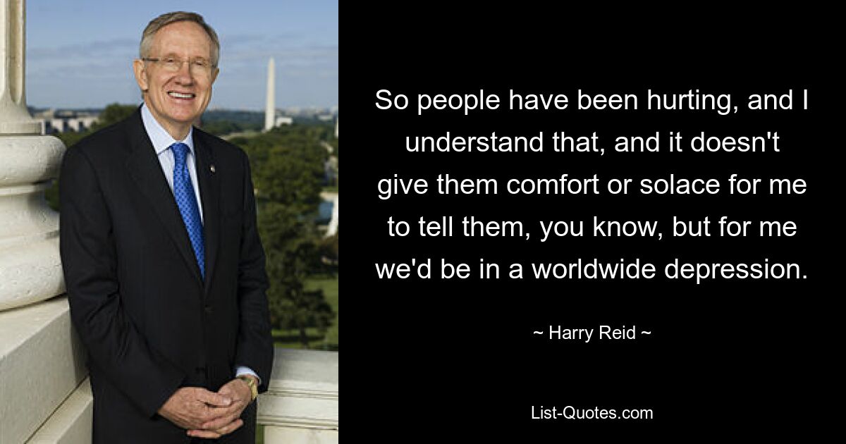 So people have been hurting, and I understand that, and it doesn't give them comfort or solace for me to tell them, you know, but for me we'd be in a worldwide depression. — © Harry Reid