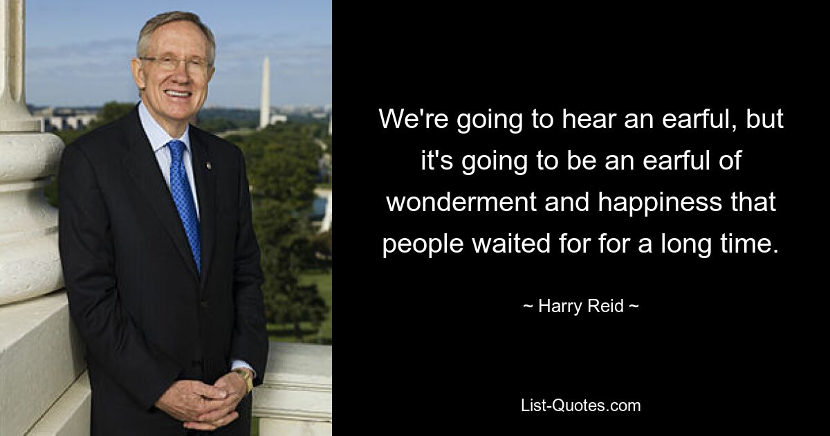 We're going to hear an earful, but it's going to be an earful of wonderment and happiness that people waited for for a long time. — © Harry Reid