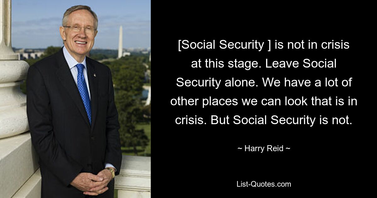 [Social Security ] is not in crisis at this stage. Leave Social Security alone. We have a lot of other places we can look that is in crisis. But Social Security is not. — © Harry Reid