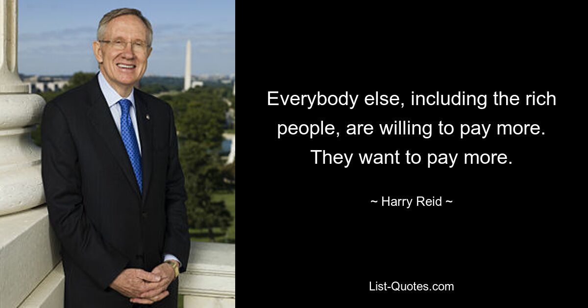 Everybody else, including the rich people, are willing to pay more. They want to pay more. — © Harry Reid