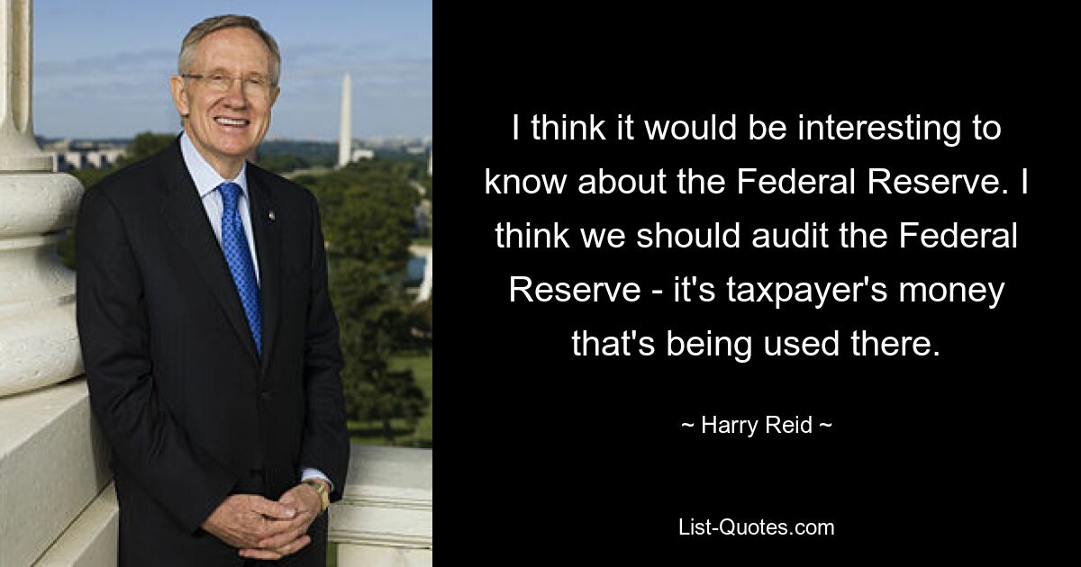 Ich denke, es wäre interessant, etwas über die Federal Reserve zu erfahren. Ich denke, wir sollten die Federal Reserve prüfen – es ist das Geld der Steuerzahler, das dort verwendet wird. — © Harry Reid 