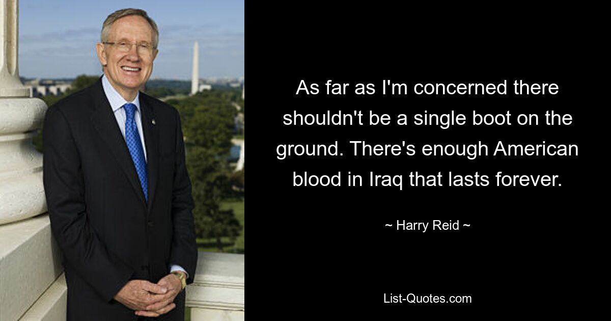 As far as I'm concerned there shouldn't be a single boot on the ground. There's enough American blood in Iraq that lasts forever. — © Harry Reid