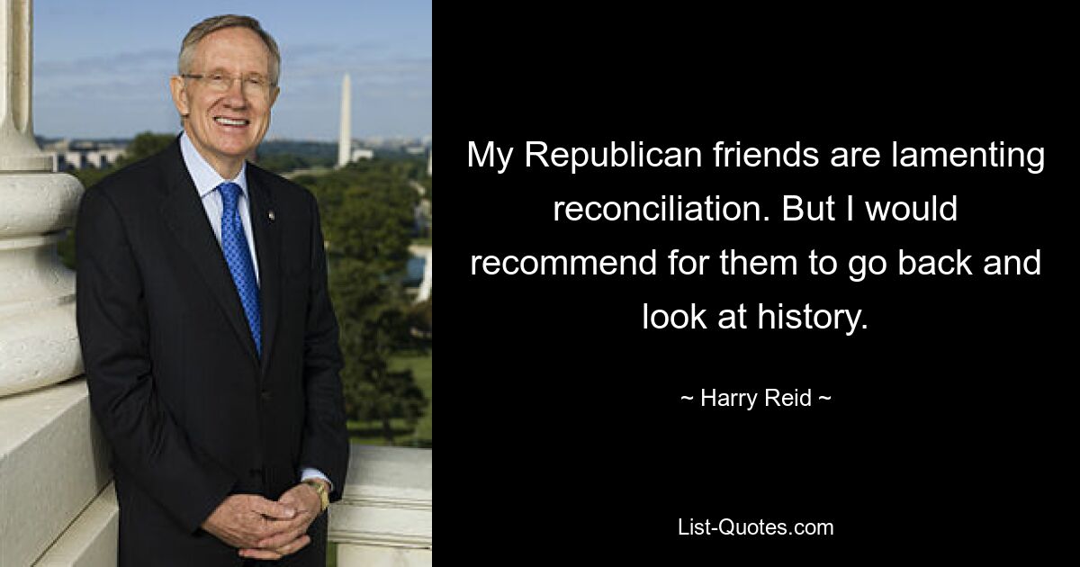 My Republican friends are lamenting reconciliation. But I would recommend for them to go back and look at history. — © Harry Reid