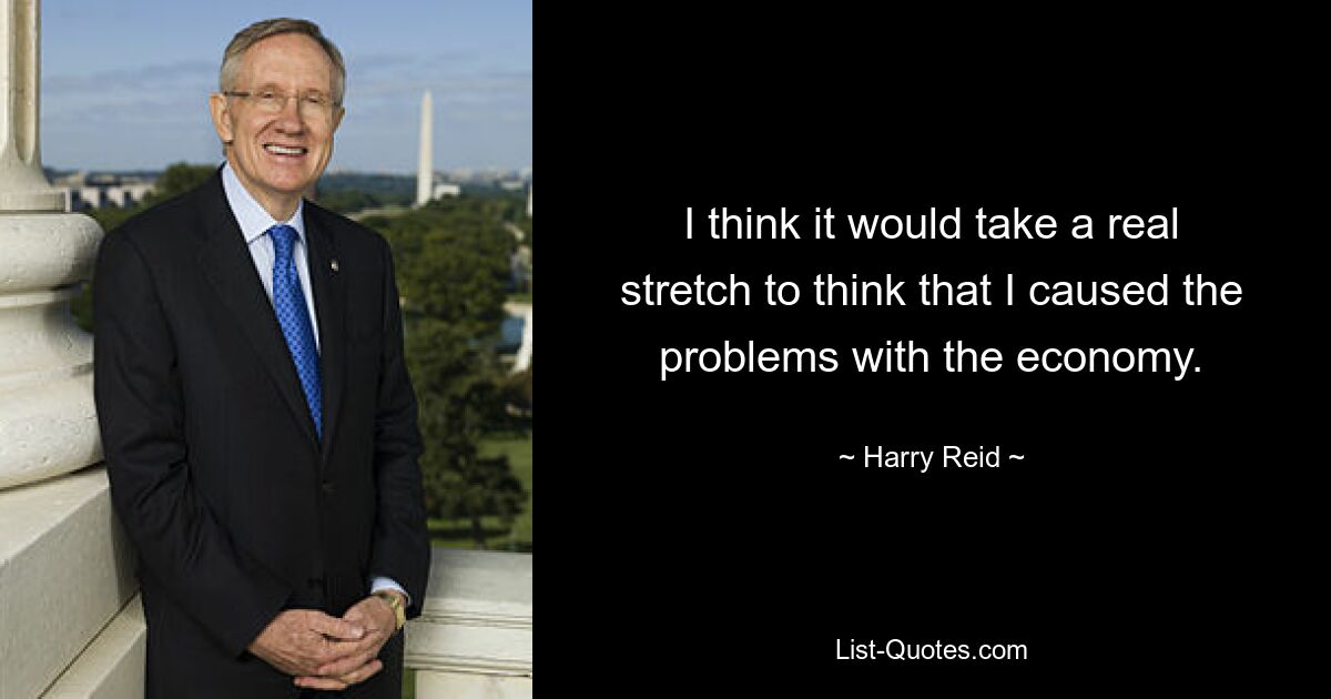 I think it would take a real stretch to think that I caused the problems with the economy. — © Harry Reid