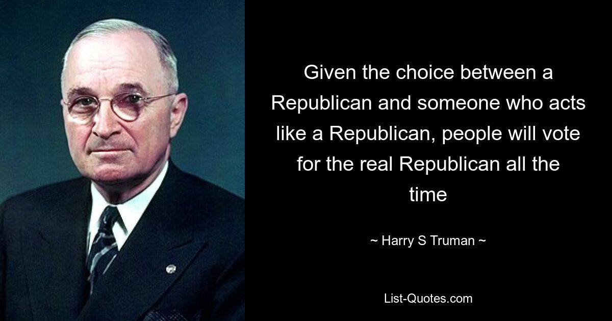 Given the choice between a Republican and someone who acts like a Republican, people will vote for the real Republican all the time — © Harry S. Truman