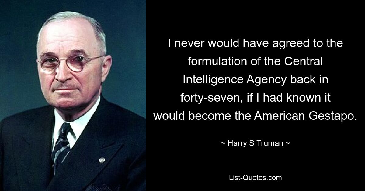 I never would have agreed to the formulation of the Central Intelligence Agency back in forty-seven, if I had known it would become the American Gestapo. — © Harry S. Truman