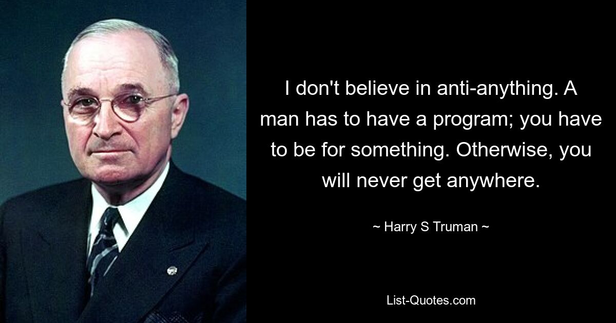 I don't believe in anti-anything. A man has to have a program; you have to be for something. Otherwise, you will never get anywhere. — © Harry S. Truman