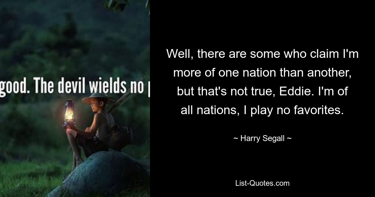 Well, there are some who claim I'm more of one nation than another, but that's not true, Eddie. I'm of all nations, I play no favorites. — © Harry Segall