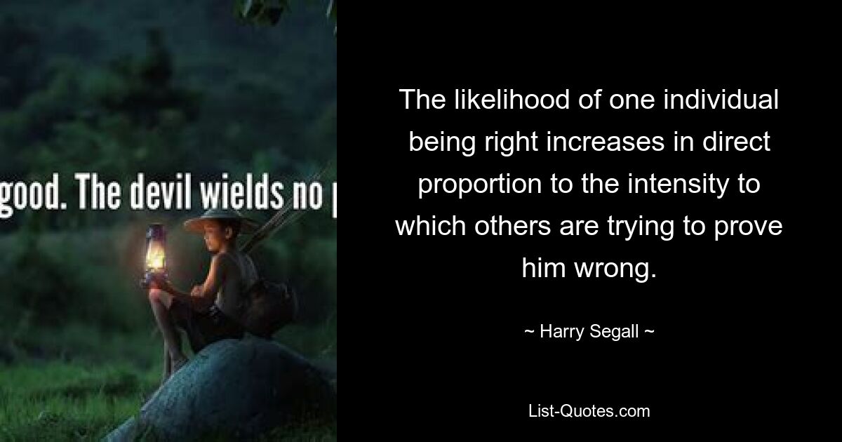 The likelihood of one individual being right increases in direct proportion to the intensity to which others are trying to prove him wrong. — © Harry Segall