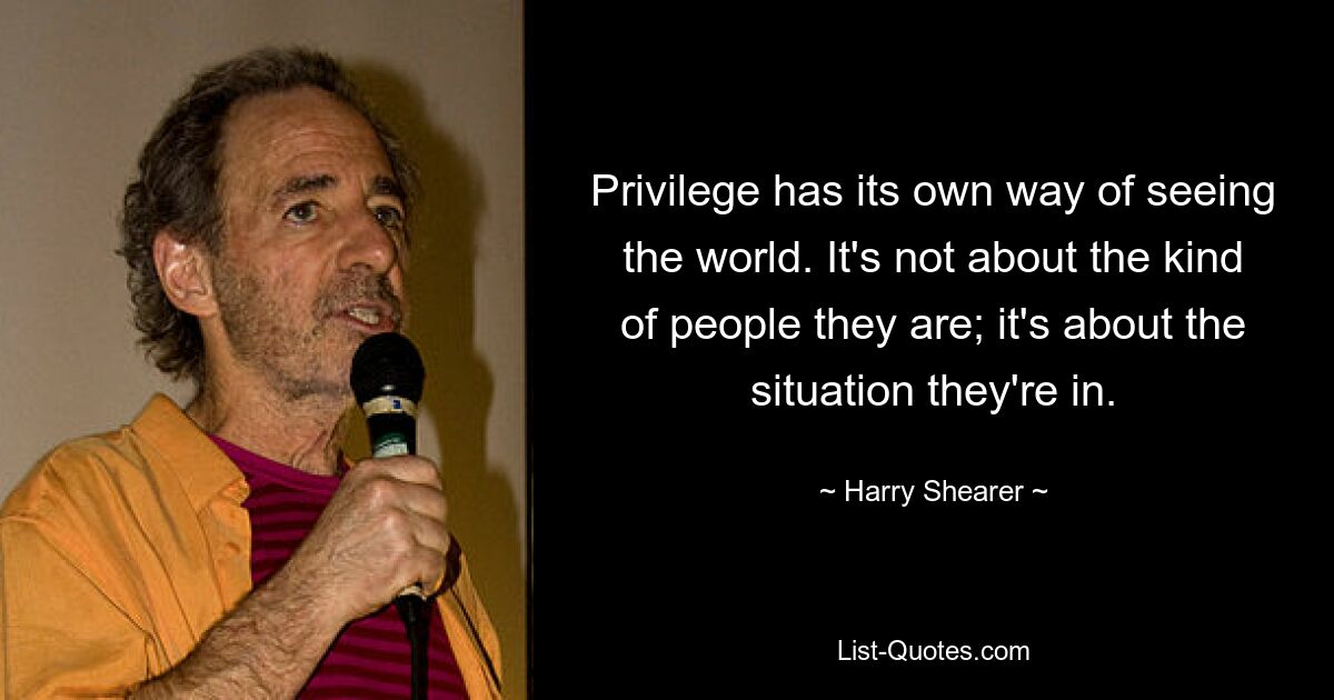 Privilege has its own way of seeing the world. It's not about the kind of people they are; it's about the situation they're in. — © Harry Shearer