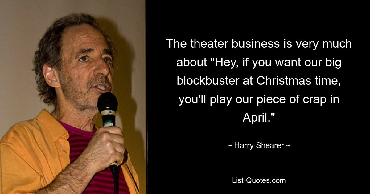 The theater business is very much about "Hey, if you want our big blockbuster at Christmas time, you'll play our piece of crap in April." — © Harry Shearer