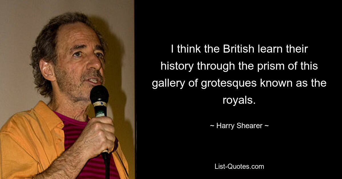 I think the British learn their history through the prism of this gallery of grotesques known as the royals. — © Harry Shearer