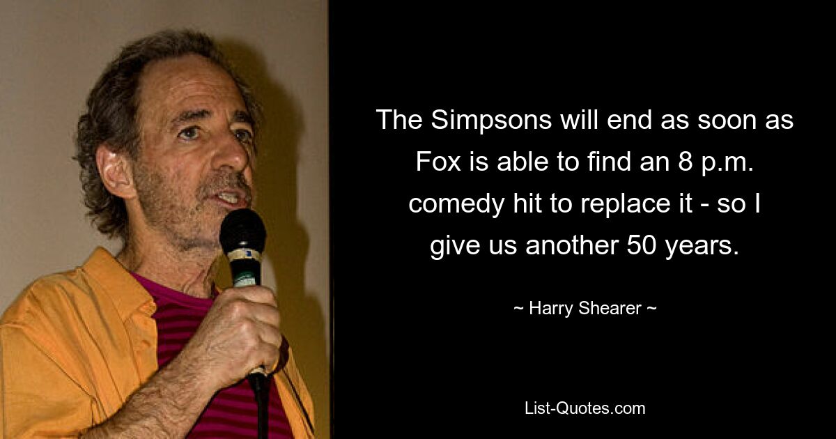 The Simpsons will end as soon as Fox is able to find an 8 p.m. comedy hit to replace it - so I give us another 50 years. — © Harry Shearer