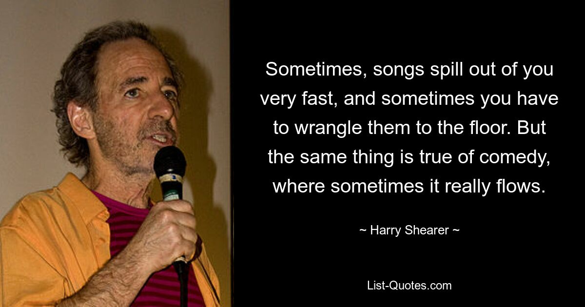 Sometimes, songs spill out of you very fast, and sometimes you have to wrangle them to the floor. But the same thing is true of comedy, where sometimes it really flows. — © Harry Shearer