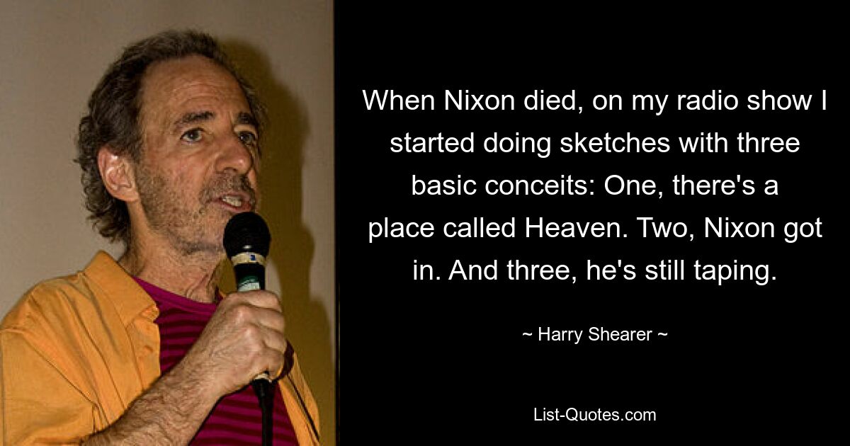 When Nixon died, on my radio show I started doing sketches with three basic conceits: One, there's a place called Heaven. Two, Nixon got in. And three, he's still taping. — © Harry Shearer